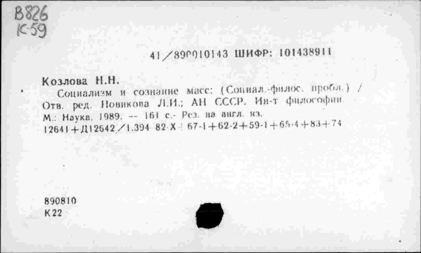 ﻿(с 59
41/890010143 ШИФР: 101438911
Козлова Н.Н.	_	,. .
Социализм и сознание масс: (Совпал.фнлос. проба.) Отв. ред. Новикова ЛИ.; АН СССР. Ин-т фнл.хофии. М Наука. 1989. — НИ с- Рез на англ. яз.
12641-+-Д12642/1.394 82 X 67-1+62-2 + 59-1+65-4 + 83+74
890810
К 22